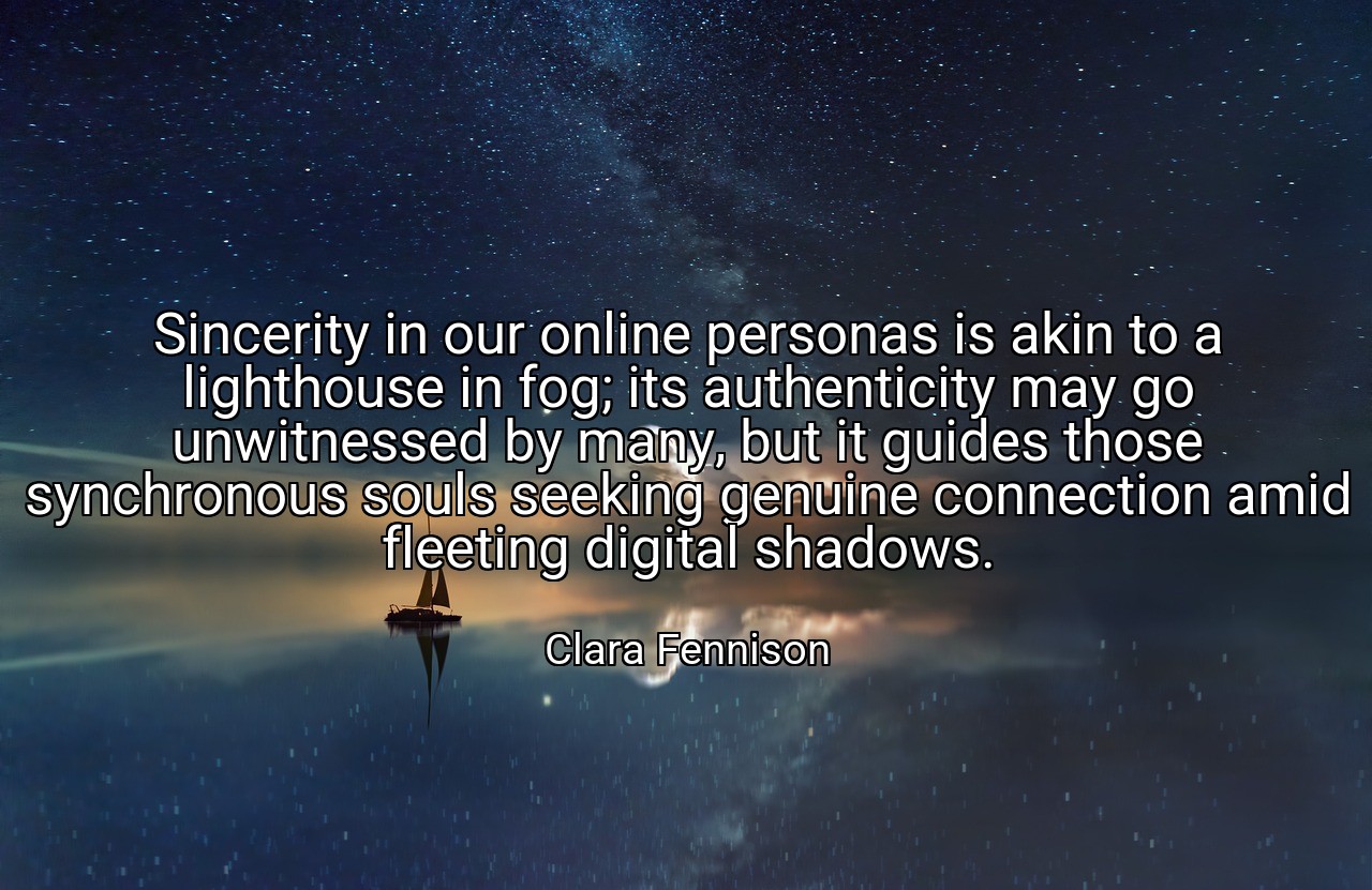 Sincerity in our online personas is akin to a lighthouse in fog; its authenticity may go unwitnessed by many, but it guides those synchronous souls seeking genuine connection amid fleeting digital shadows. - Clara Fennison