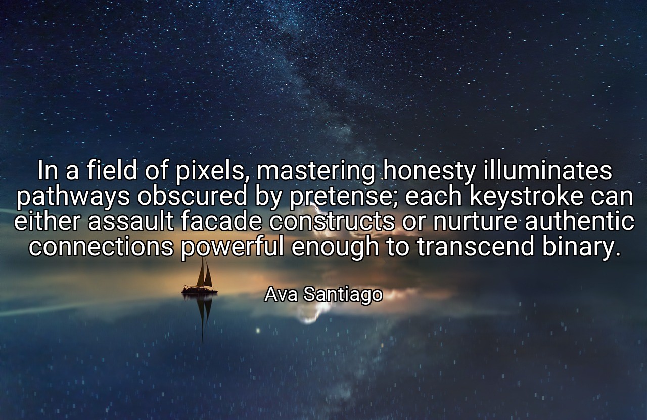 In a field of pixels, mastering honesty illuminates pathways obscured by pretense; each keystroke can either assault facade constructs or nurture authentic connections powerful enough to transcend binary. - Ava Santiago