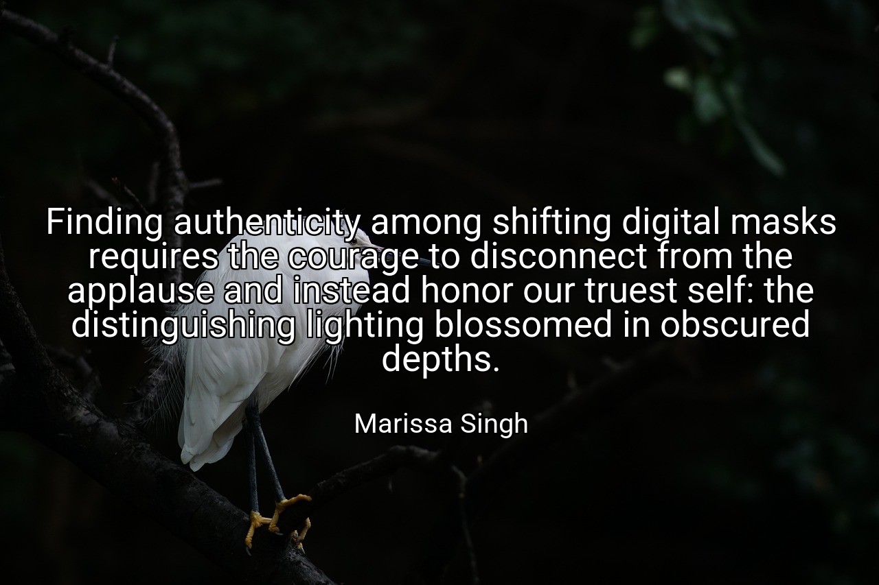 Finding authenticity among shifting digital masks requires the courage to disconnect from the applause and instead honor our truest self: the distinguishing lighting blossomed in obscured depths. - Marissa Singh