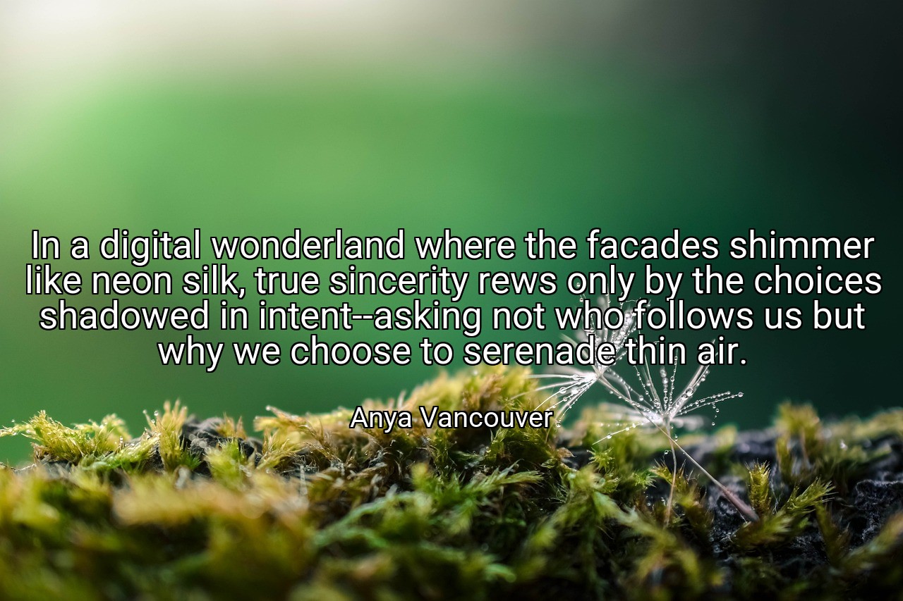 In a digital wonderland where the facades shimmer like neon silk, true sincerity rews only by the choices shadowed in intent--asking not who follows us but why we choose to serenade thin air. - Anya Vancouver