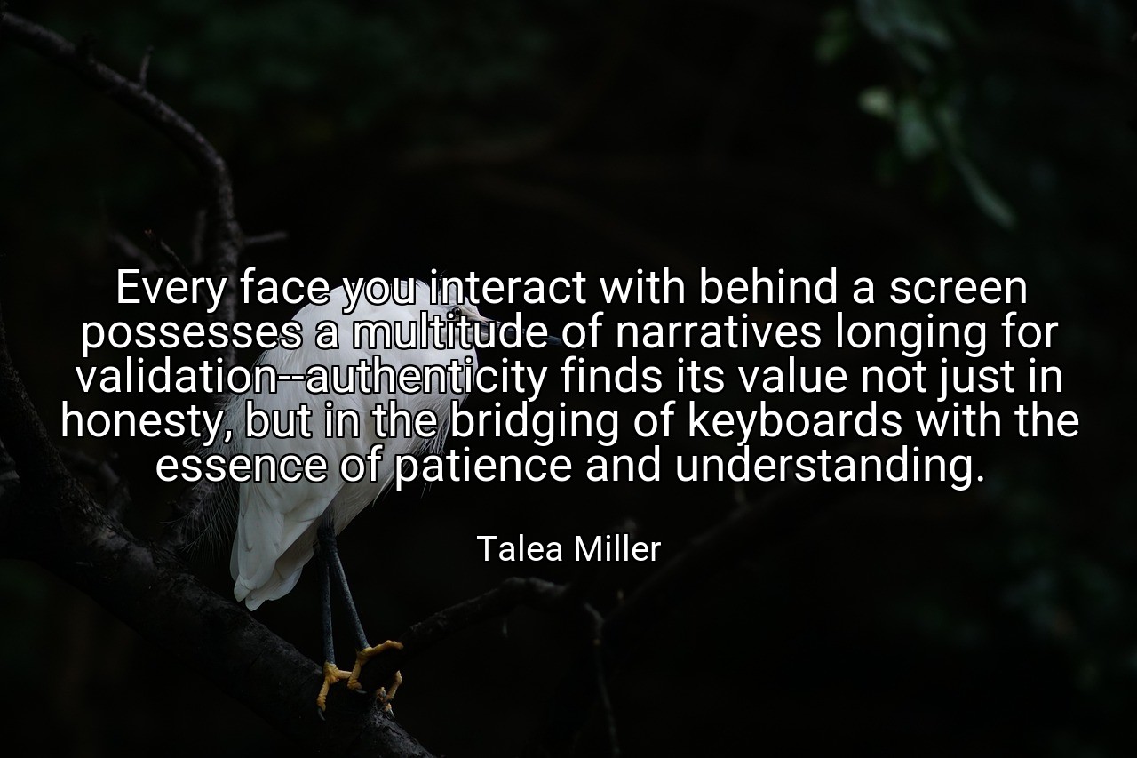 Every face you interact with behind a screen possesses a multitude of narratives longing for validation--authenticity finds its value not just in honesty, but in the bridging of keyboards with the essence of patience and understanding. - Talea Miller