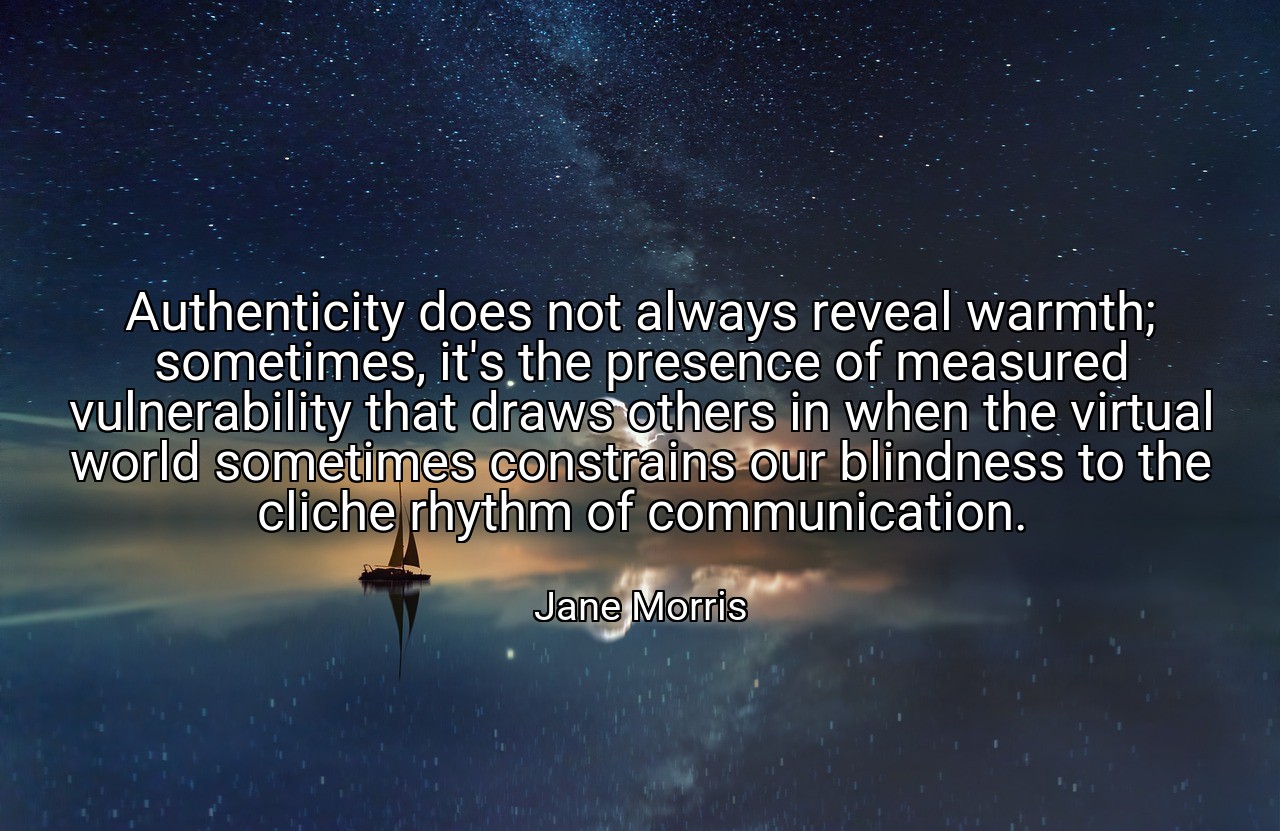 Authenticity does not always reveal warmth; sometimes, it's the presence of measured vulnerability that draws others in when the virtual world sometimes constrains our blindness to the cliche rhythm of communication. - Jane Morris