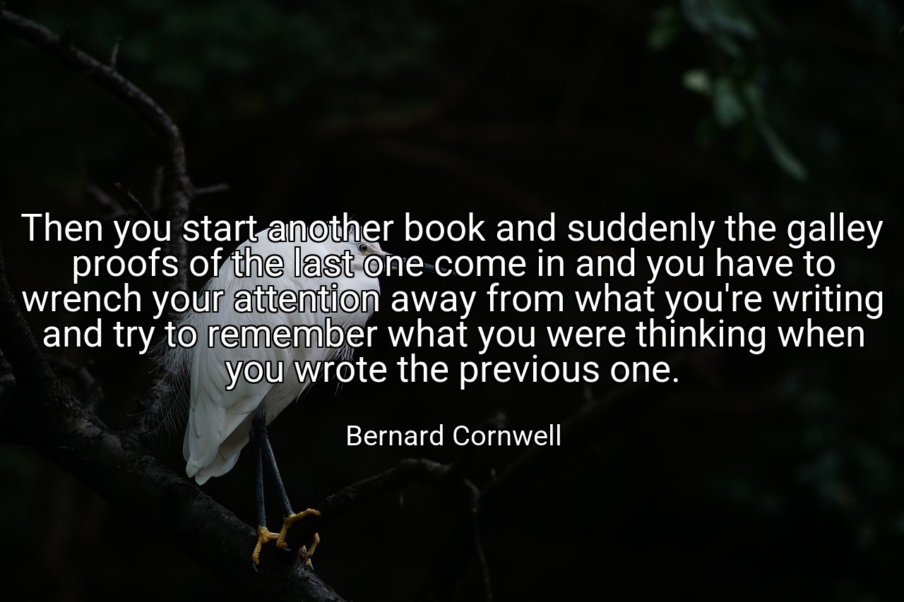 Then you start another book and suddenly the galley proofs of the last one come in and you have to wrench your attention away from what you're writing and try to remember what you were thinking when you wrote the previous one. - Bernard Cornwell