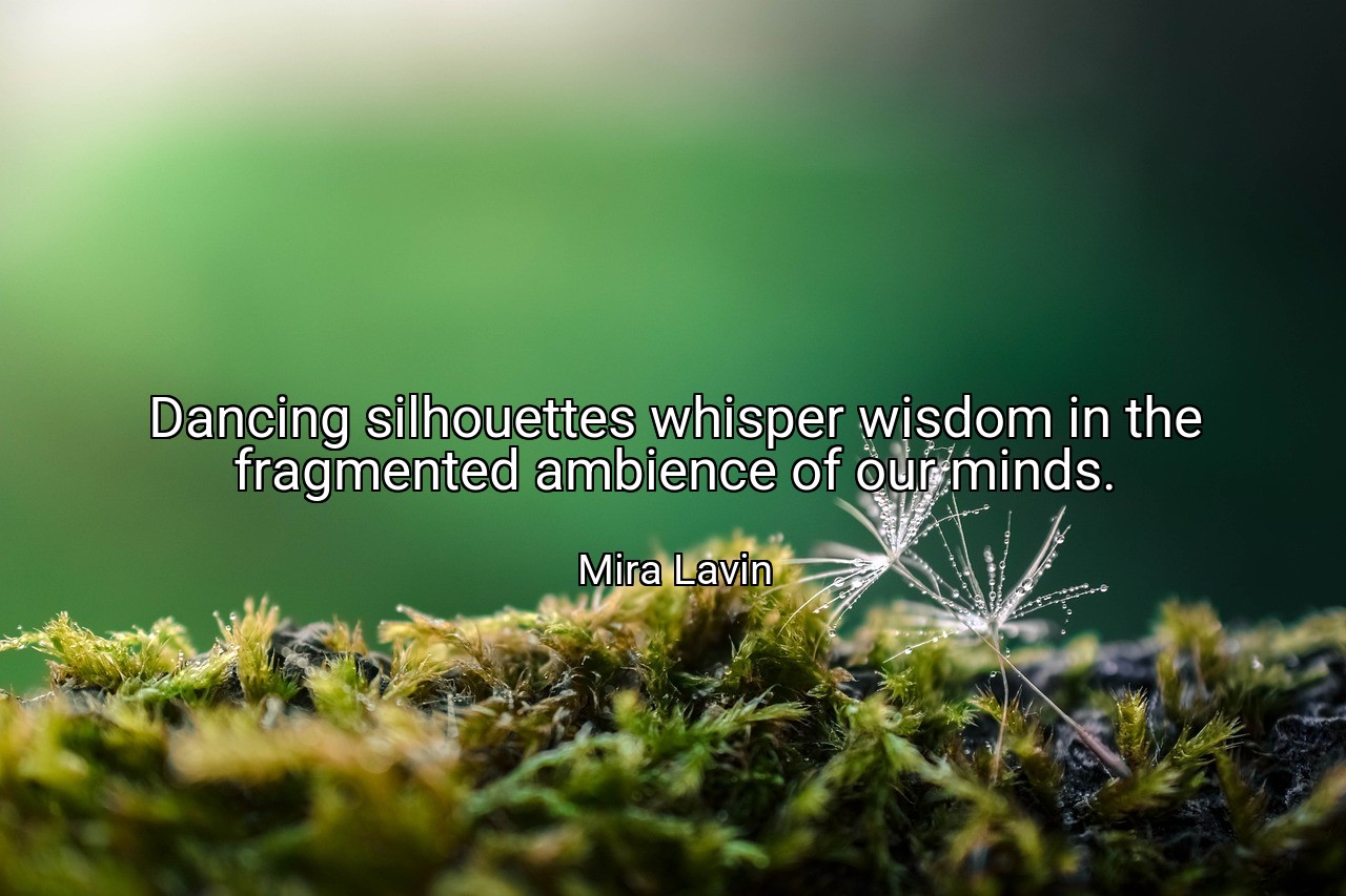 Dancing silhouettes whisper wisdom in the fragmented ambience of our minds. - Mira Lavin