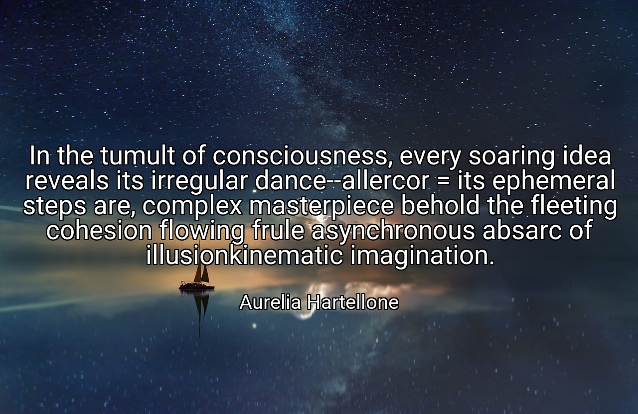 In the tumult of consciousness, every soaring idea reveals its irregular dance--allercor = its ephemeral steps are, complex masterpiece behold the fleeting cohesion flowing frule asynchronous absarc of illusionkinematic imagination. - Aurelia Hartellone