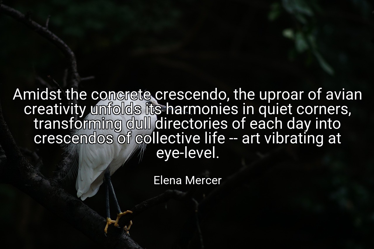 Amidst the concrete crescendo, the uproar of avian creativity unfolds its harmonies in quiet corners, transforming dull directories of each day into crescendos of collective life -- art vibrating at eye-level. - Elena Mercer