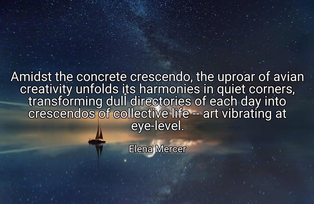 Amidst the concrete crescendo, the uproar of avian creativity unfolds its harmonies in quiet corners, transforming dull directories of each day into crescendos of collective life -- art vibrating at eye-level. - Elena Mercer