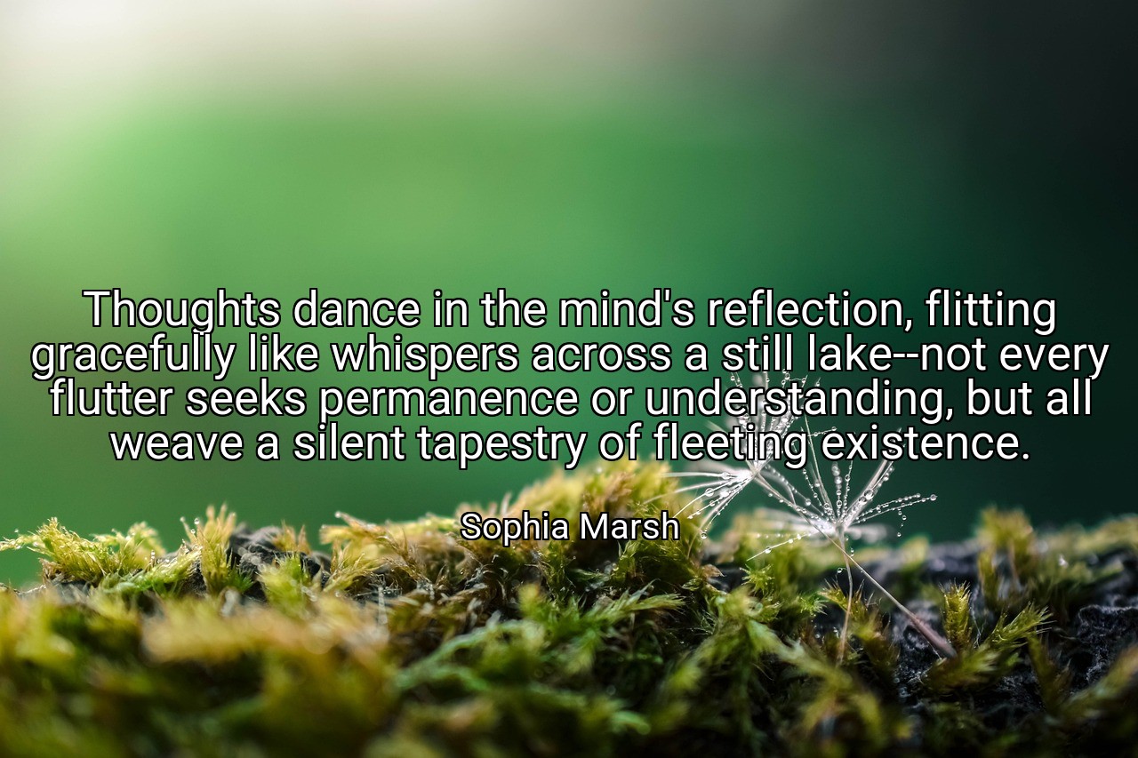 Thoughts dance in the mind's reflection, flitting gracefully like whispers across a still lake--not every flutter seeks permanence or understanding, but all weave a silent tapestry of fleeting existence. - Sophia Marsh