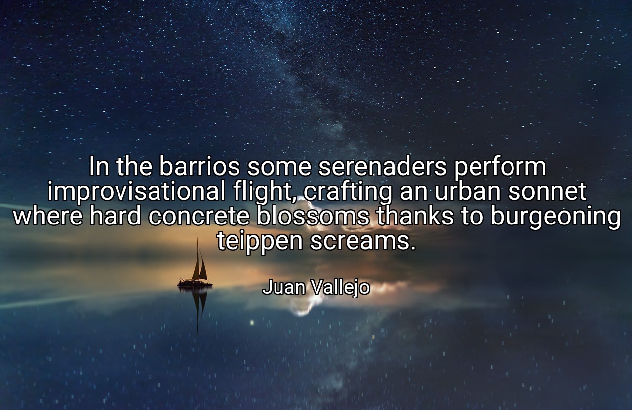 In the barrios some serenaders perform improvisational flight, crafting an urban sonnet where hard concrete blossoms thanks to burgeoning teippen screams. - Juan Vallejo