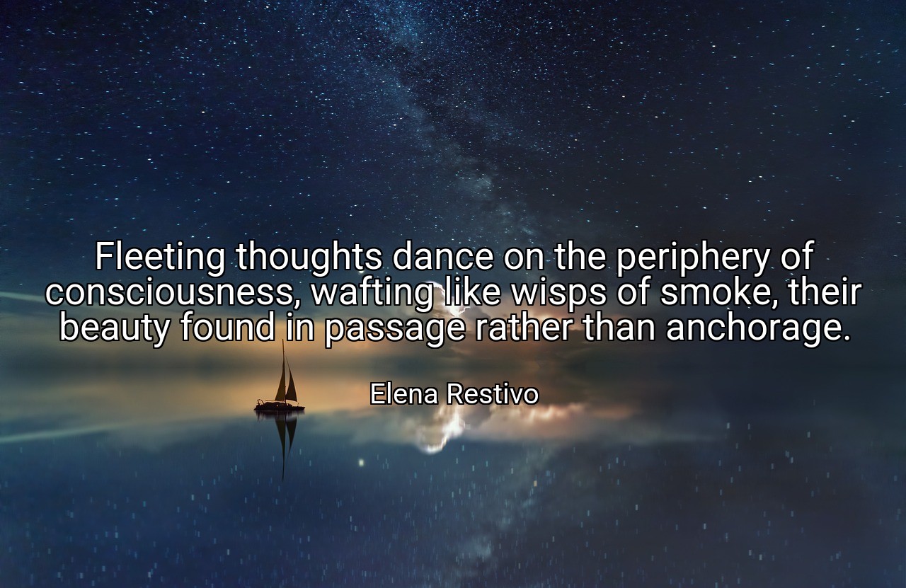 Fleeting thoughts dance on the periphery of consciousness, wafting like wisps of smoke, their beauty found in passage rather than anchorage. - Elena Restivo