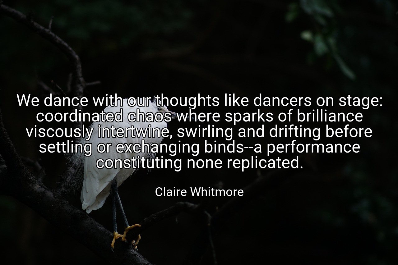 We dance with our thoughts like dancers on stage: coordinated chaos where sparks of brilliance viscously intertwine, swirling and drifting before settling or exchanging binds--a performance constituting none replicated. - Claire Whitmore