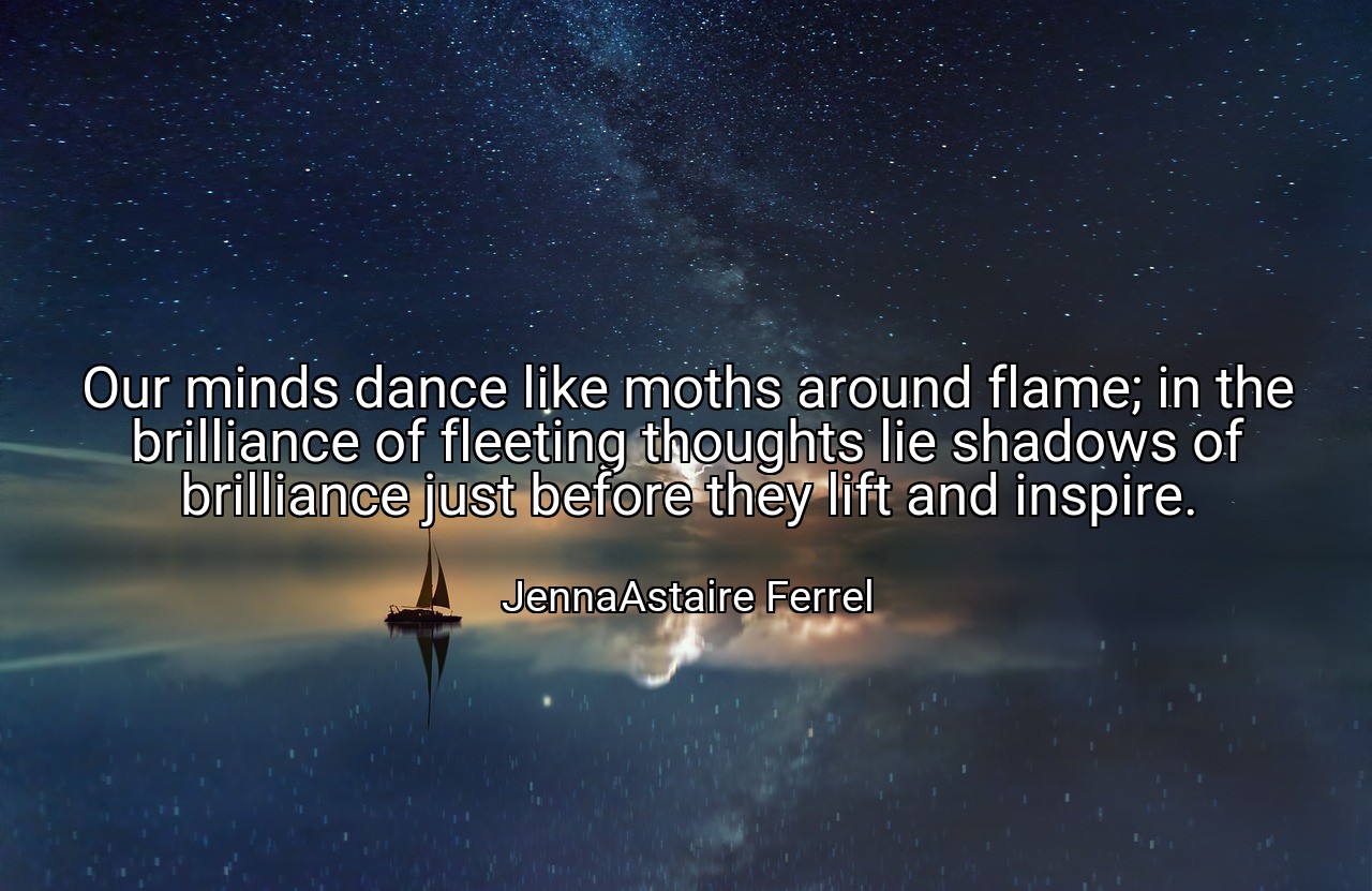 Our minds dance like moths around flame; in the brilliance of fleeting thoughts lie shadows of brilliance just before they lift and inspire. - JennaAstaire Ferrel
