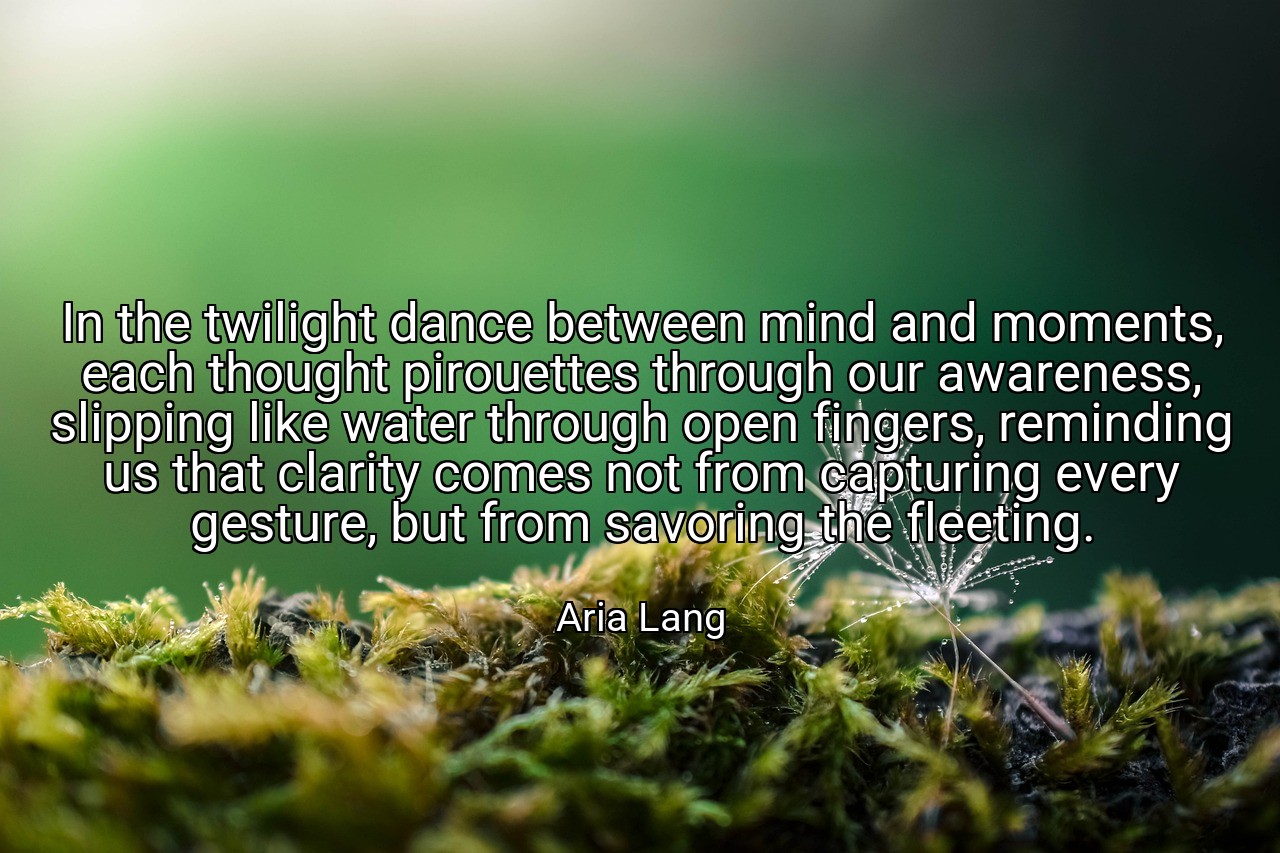 In the twilight dance between mind and moments, each thought pirouettes through our awareness, slipping like water through open fingers, reminding us that clarity comes not from capturing every gesture, but from savoring the fleeting. - Aria Lang