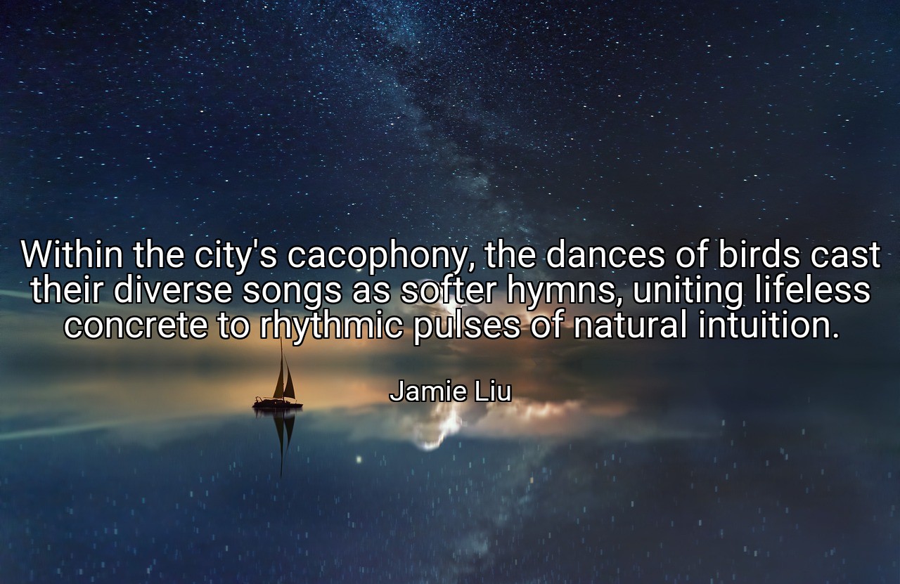 Within the city's cacophony, the dances of birds cast their diverse songs as softer hymns, uniting lifeless concrete to rhythmic pulses of natural intuition. - Jamie Liu