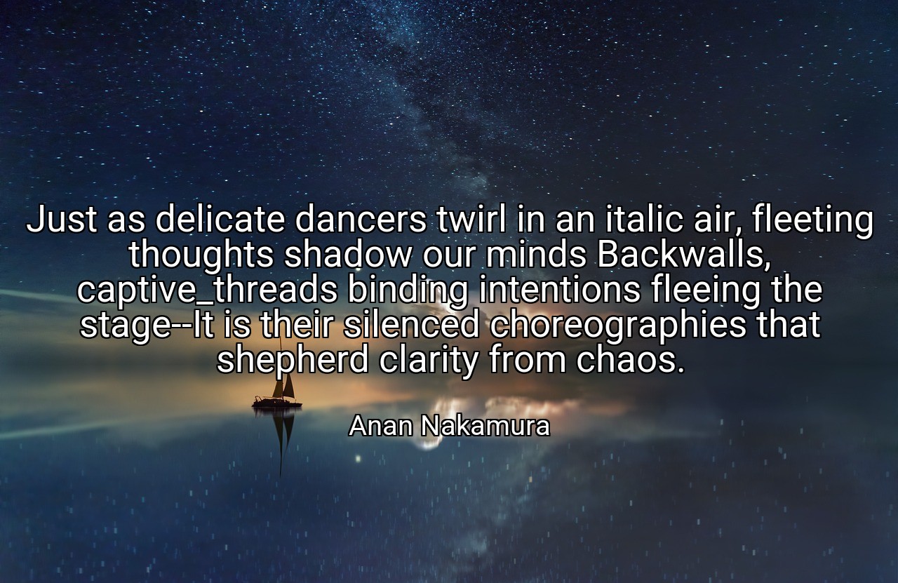 Just as delicate dancers twirl in an italic air, fleeting thoughts shadow our minds Backwalls, captive_threads binding intentions fleeing the stage--It is their silenced choreographies that shepherd clarity from chaos. - Anan Nakamura