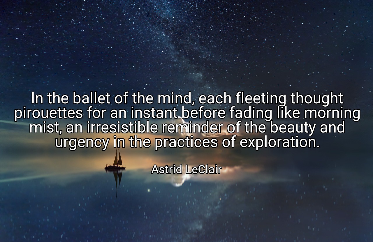 In the ballet of the mind, each fleeting thought pirouettes for an instant before fading like morning mist, an irresistible reminder of the beauty and urgency in the practices of exploration. - Astrid LeClair
