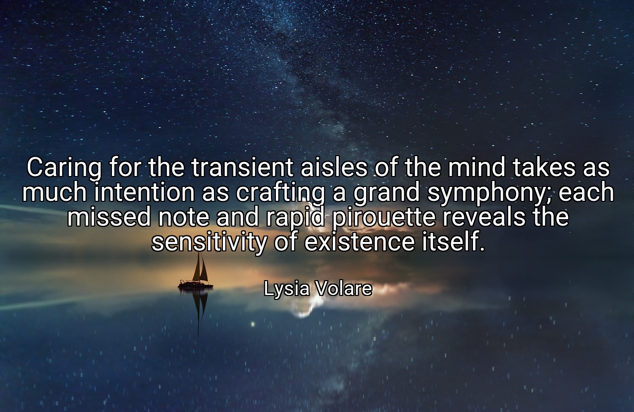 Caring for the transient aisles of the mind takes as much intention as crafting a grand symphony; each missed note and rapid pirouette reveals the sensitivity of existence itself. - Lysia Volare