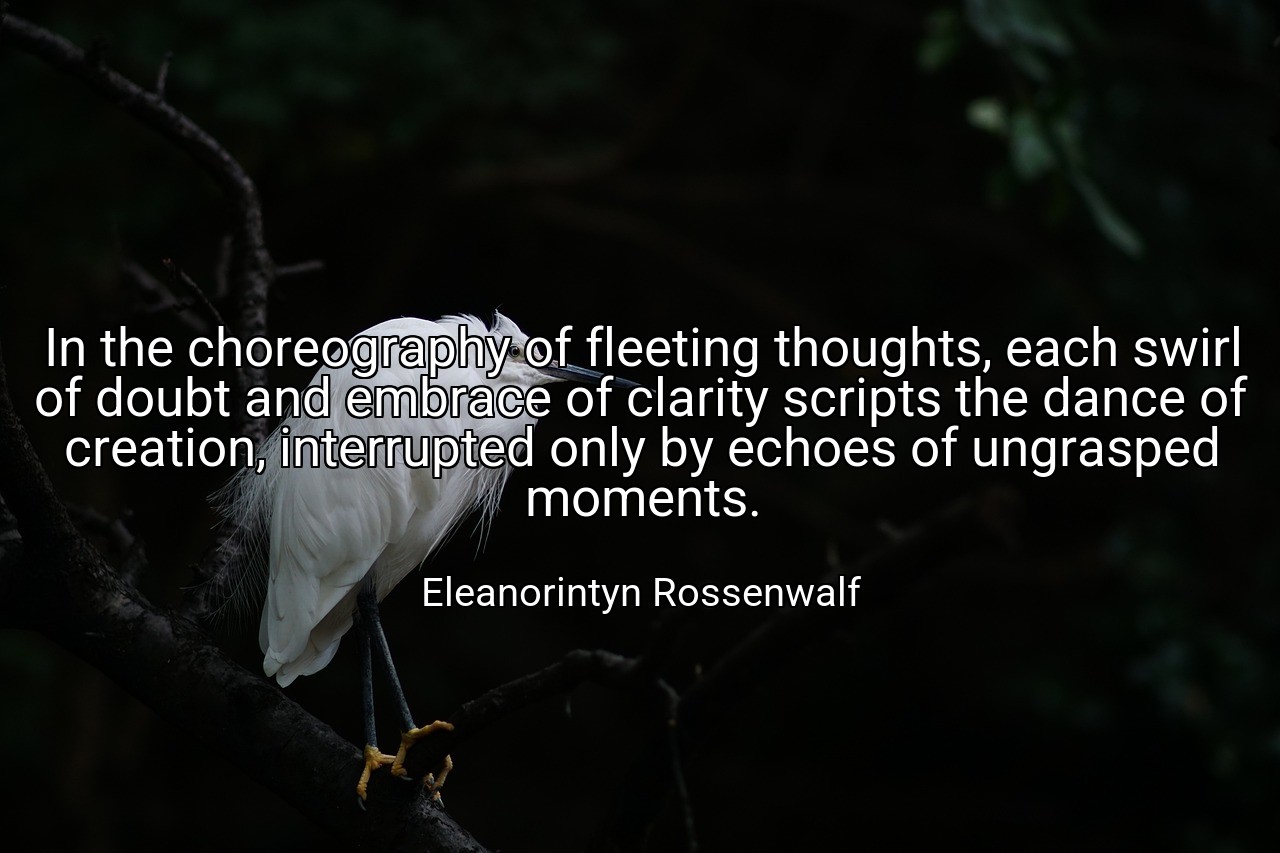 In the choreography of fleeting thoughts, each swirl of doubt and embrace of clarity scripts the dance of creation, interrupted only by echoes of ungrasped moments. - Eleanorintyn Rossenwalf