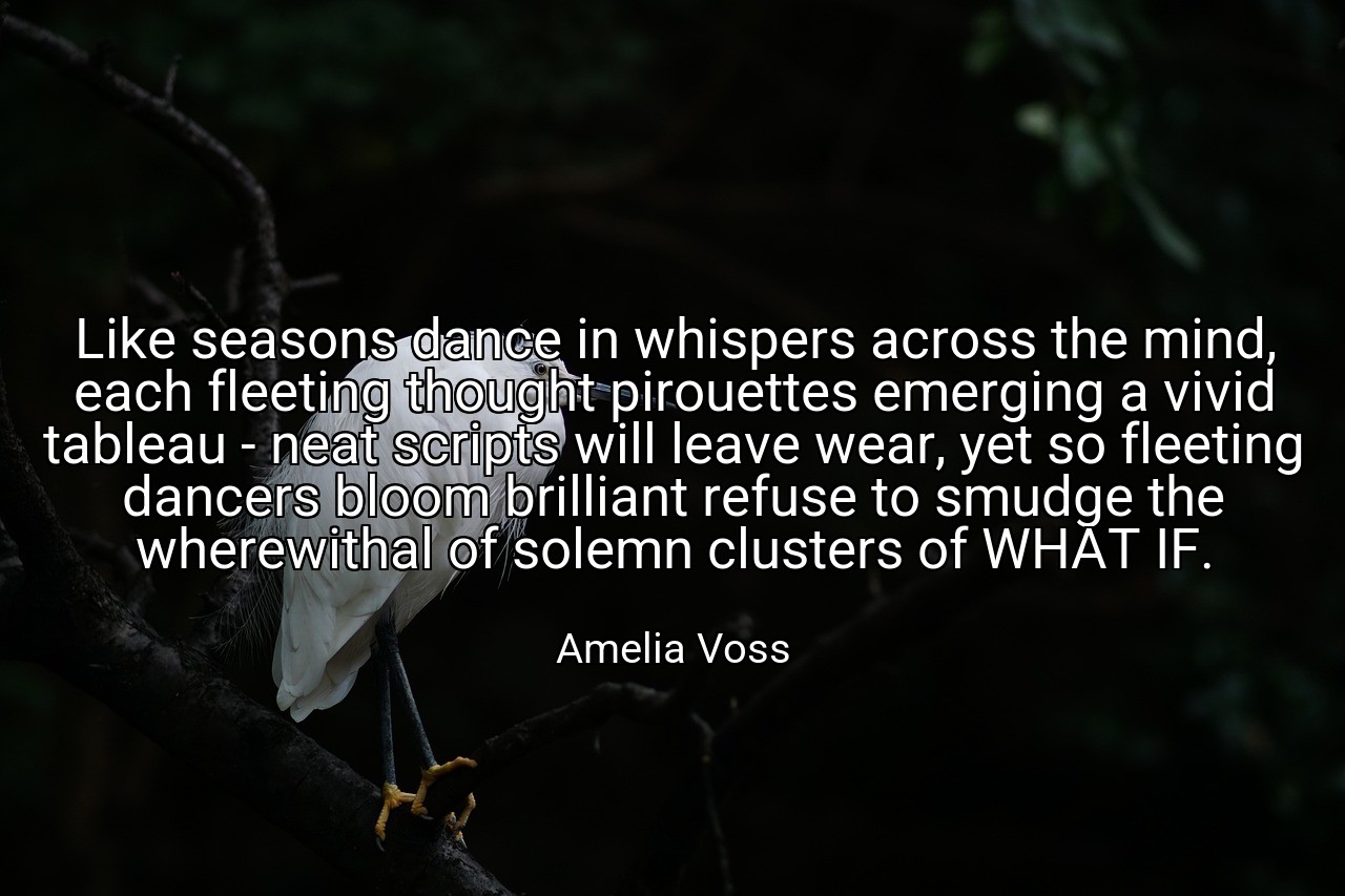 Like seasons dance in whispers across the mind, each fleeting thought pirouettes emerging a vivid tableau - neat scripts will leave wear, yet so fleeting dancers bloom brilliant refuse to smudge the wherewithal of solemn clusters of WHAT IF. - Amelia Voss