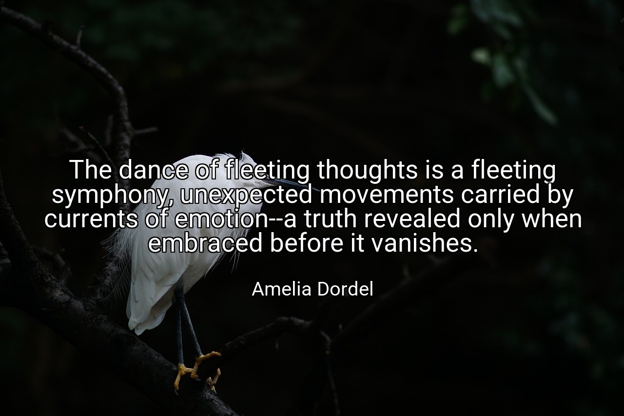The dance of fleeting thoughts is a fleeting symphony, unexpected movements carried by currents of emotion--a truth revealed only when embraced before it vanishes. - Amelia Dordel