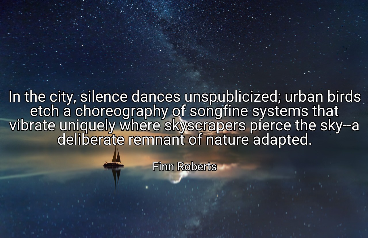 In the city, silence dances unspublicized; urban birds etch a choreography of songfine systems that vibrate uniquely where skyscrapers pierce the sky--a deliberate remnant of nature adapted. - Finn Roberts