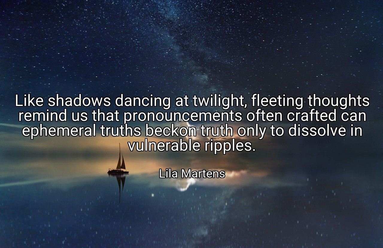 Like shadows dancing at twilight, fleeting thoughts remind us that pronouncements often crafted can ephemeral truths beckon truth only to dissolve in vulnerable ripples. - Lila Martens