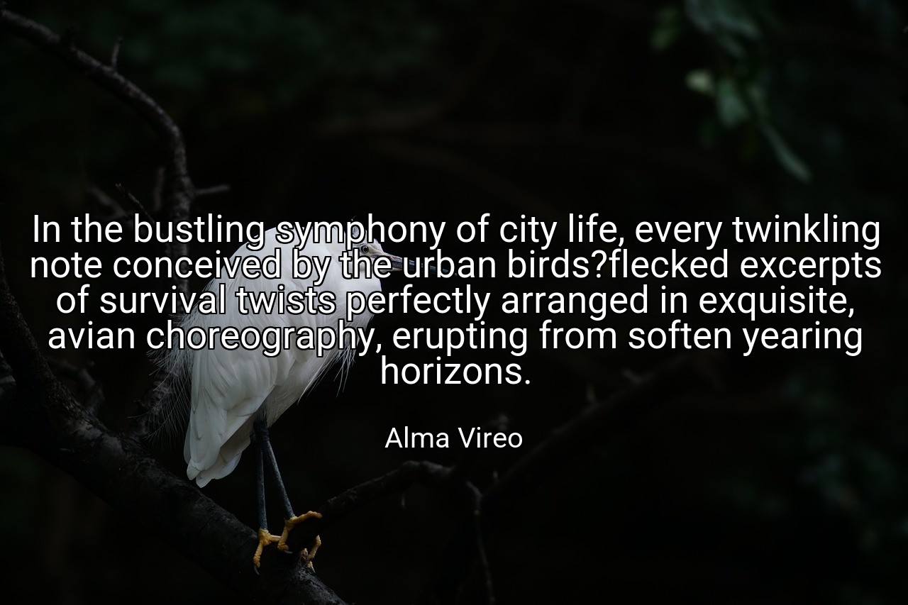 In the bustling symphony of city life, every twinkling note conceived by the urban birds?flecked excerpts of survival twists perfectly arranged in exquisite, avian choreography, erupting from soften yearing horizons. - Alma Vireo