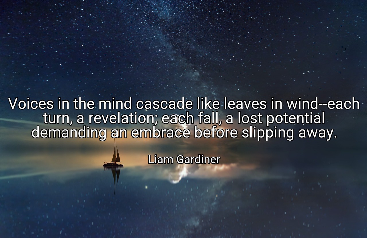 Voices in the mind cascade like leaves in wind--each turn, a revelation; each fall, a lost potential demanding an embrace before slipping away. - Liam Gardiner