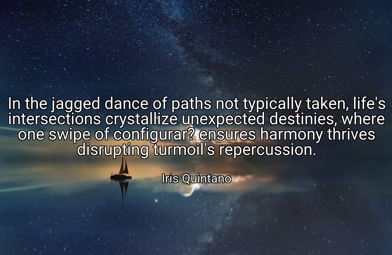 In the jagged dance of paths not typically taken, life's intersections crystallize unexpected destinies, where one swipe of configurar? ensures harmony thrives disrupting turmoil's repercussion. - Iris Quintano