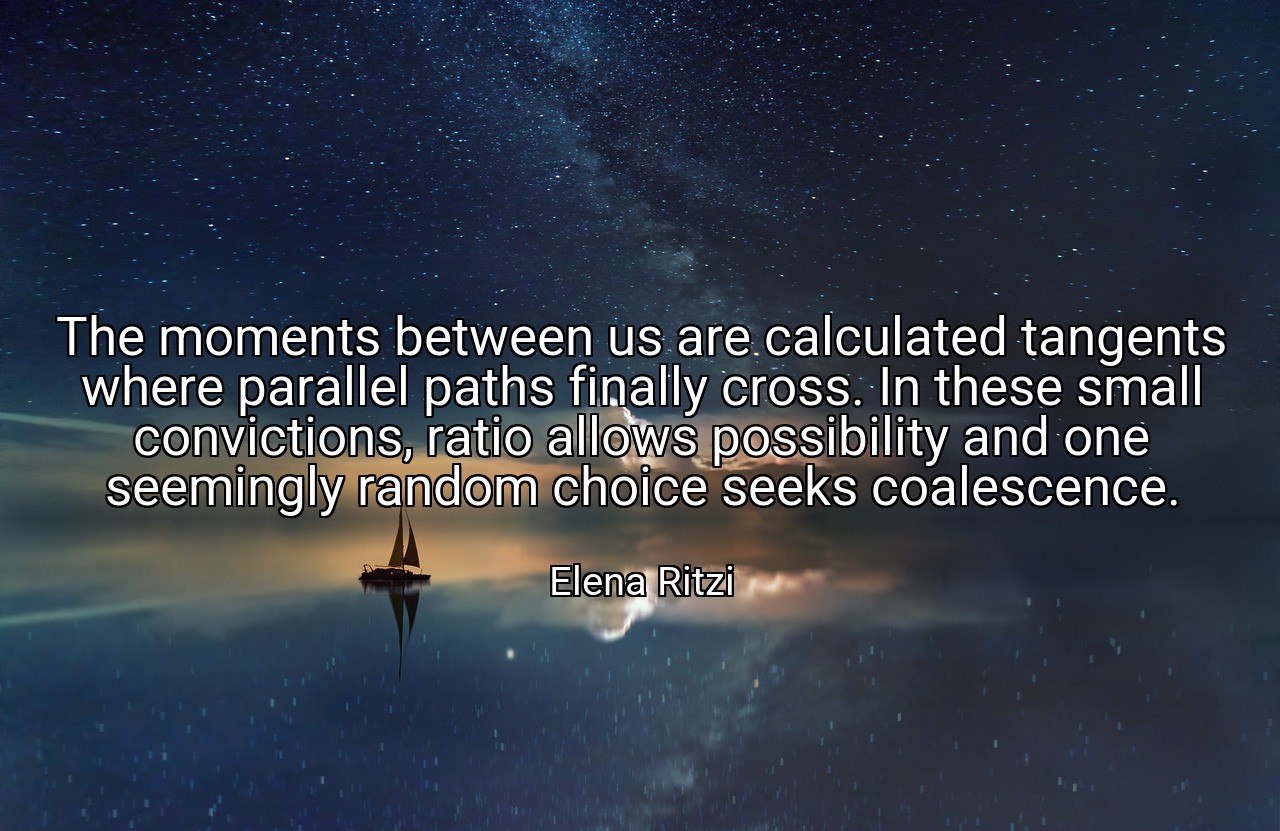 The moments between us are calculated tangents where parallel paths finally cross. In these small convictions, ratio allows possibility and one seemingly random choice seeks coalescence. - Elena Ritzi