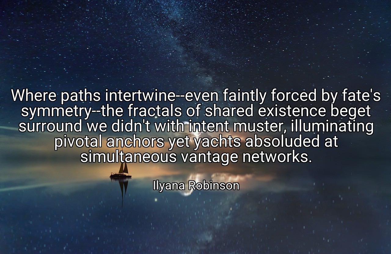 Where paths intertwine--even faintly forced by fate's symmetry--the fractals of shared existence beget surround we didn't with intent muster, illuminating pivotal anchors yet yachts absoluded at simultaneous vantage networks. - Ilyana Robinson