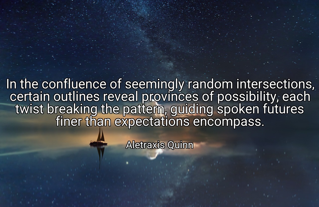 In the confluence of seemingly random intersections, certain outlines reveal provinces of possibility, each twist breaking the pattern, guiding spoken futures finer than expectations encompass. - Aletraxis Quinn
