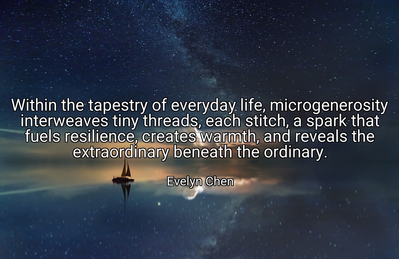 Within the tapestry of everyday life, microgenerosity interweaves tiny threads, each stitch, a spark that fuels resilience, creates warmth, and reveals the extraordinary beneath the ordinary. - Evelyn Chen