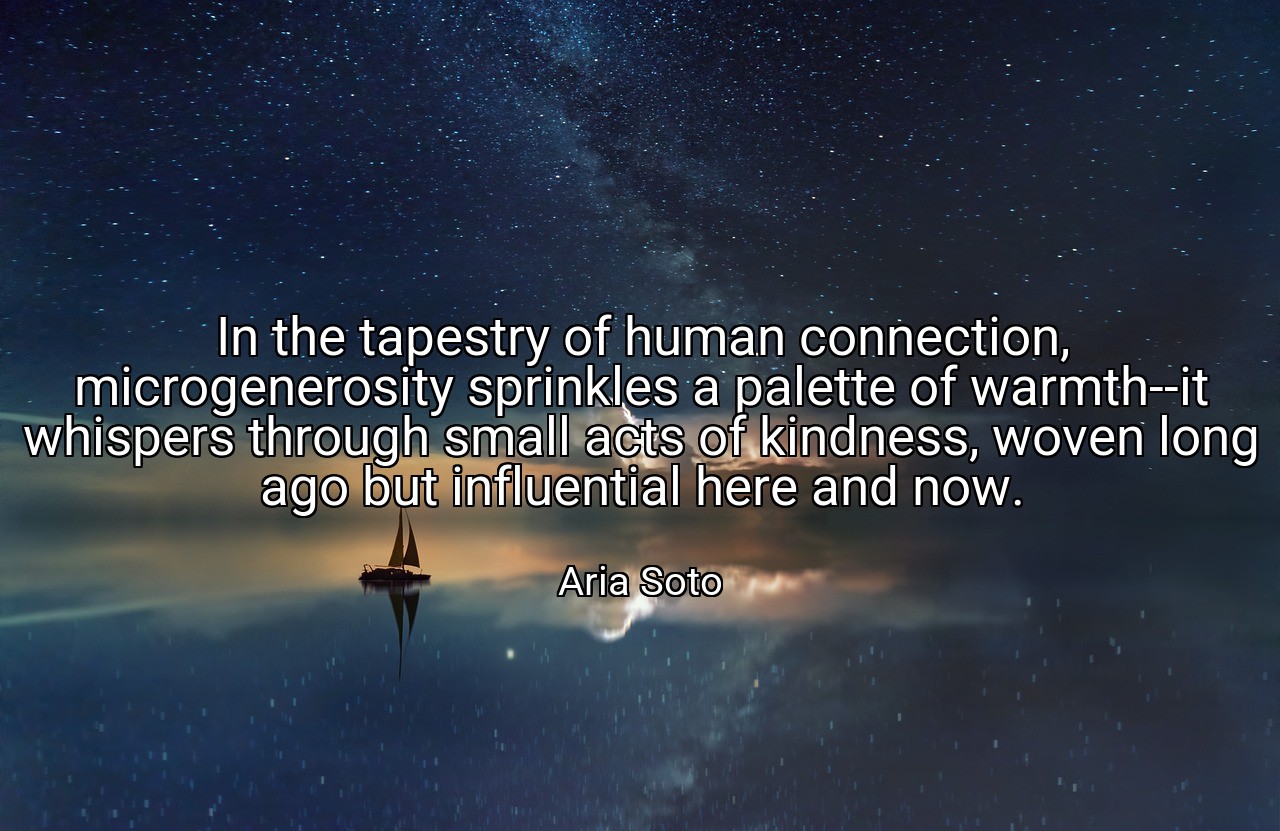 In the tapestry of human connection, microgenerosity sprinkles a palette of warmth--it whispers through small acts of kindness, woven long ago but influential here and now. - Aria Soto