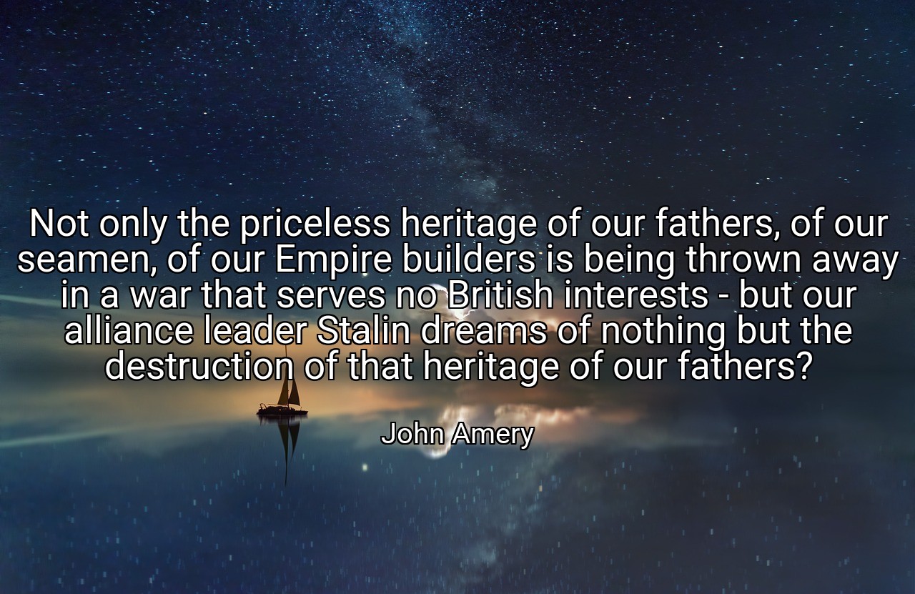 Not only the priceless heritage of our fathers, of our seamen, of our Empire builders is being thrown away in a war that serves no British interests - but our alliance leader Stalin dreams of nothing but the destruction of that heritage of our fathers? - John Amery