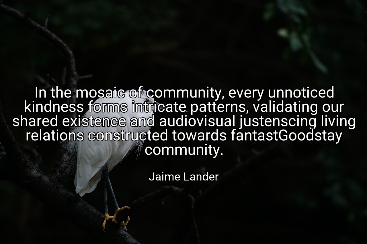In the mosaic of community, every unnoticed kindness forms intricate patterns, validating our shared existence and audiovisual justenscing living relations constructed towards fantastGoodstay community. - Jaime Lander