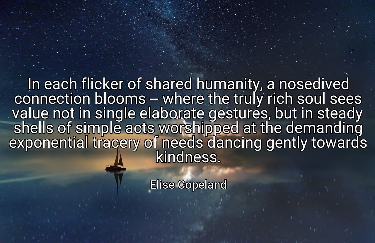 In each flicker of shared humanity, a nosedived connection blooms -- where the truly rich soul sees value not in single elaborate gestures, but in steady shells of simple acts worshipped at the demanding exponential tracery of needs dancing gently towards kindness. - Elise Copeland