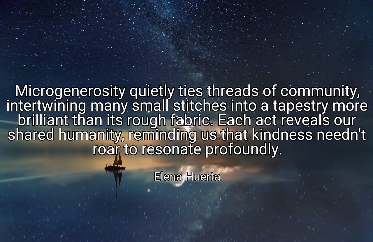 Microgenerosity quietly ties threads of community, intertwining many small stitches into a tapestry more brilliant than its rough fabric. Each act reveals our shared humanity, reminding us that kindness needn't roar to resonate profoundly. - Elena Huerta