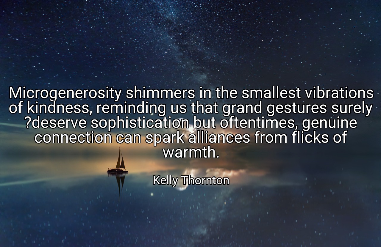 Microgenerosity shimmers in the smallest vibrations of kindness, reminding us that grand gestures surely ?deserve sophistication but oftentimes, genuine connection can spark alliances from flicks of warmth. - Kelly Thornton