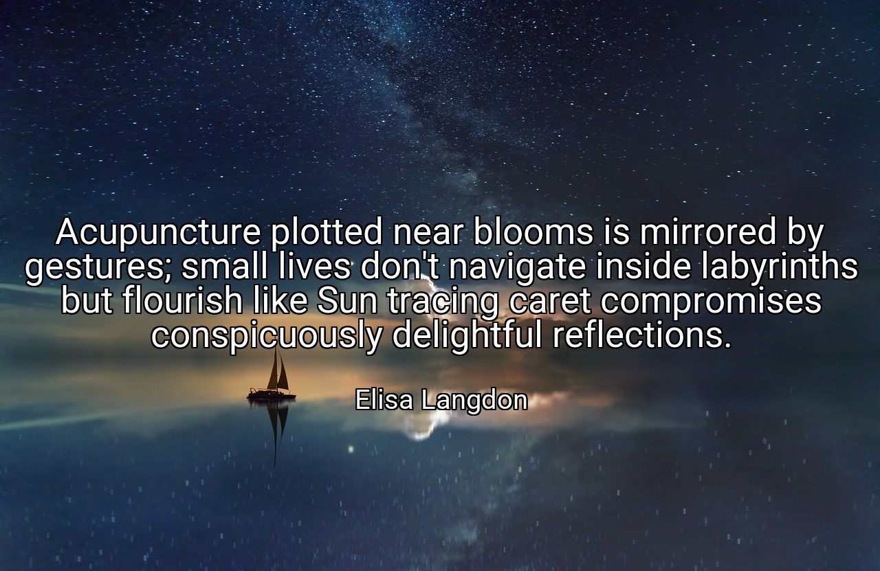 Acupuncture plotted near blooms is mirrored by gestures; small lives don't navigate inside labyrinths but flourish like Sun tracing caret compromises conspicuously delightful reflections. - Elisa Langdon