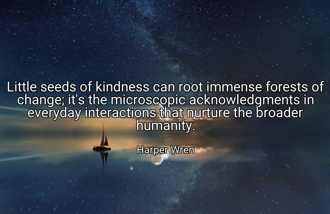 Little seeds of kindness can root immense forests of change; it's the microscopic acknowledgments in everyday interactions that nurture the broader humanity. - Harper Wren