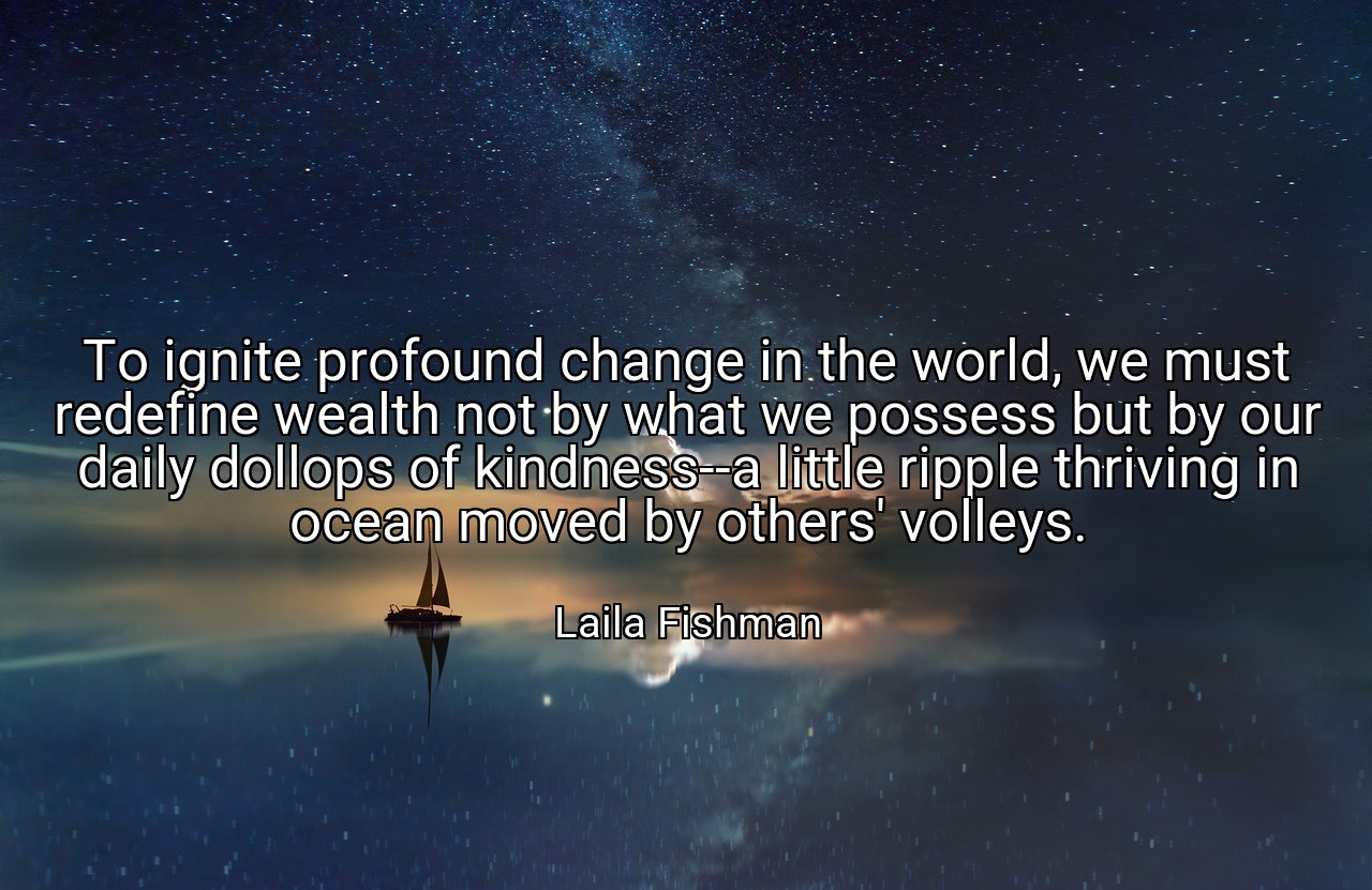 To ignite profound change in the world, we must redefine wealth not by what we possess but by our daily dollops of kindness--a little ripple thriving in ocean moved by others' volleys. - Laila Fishman