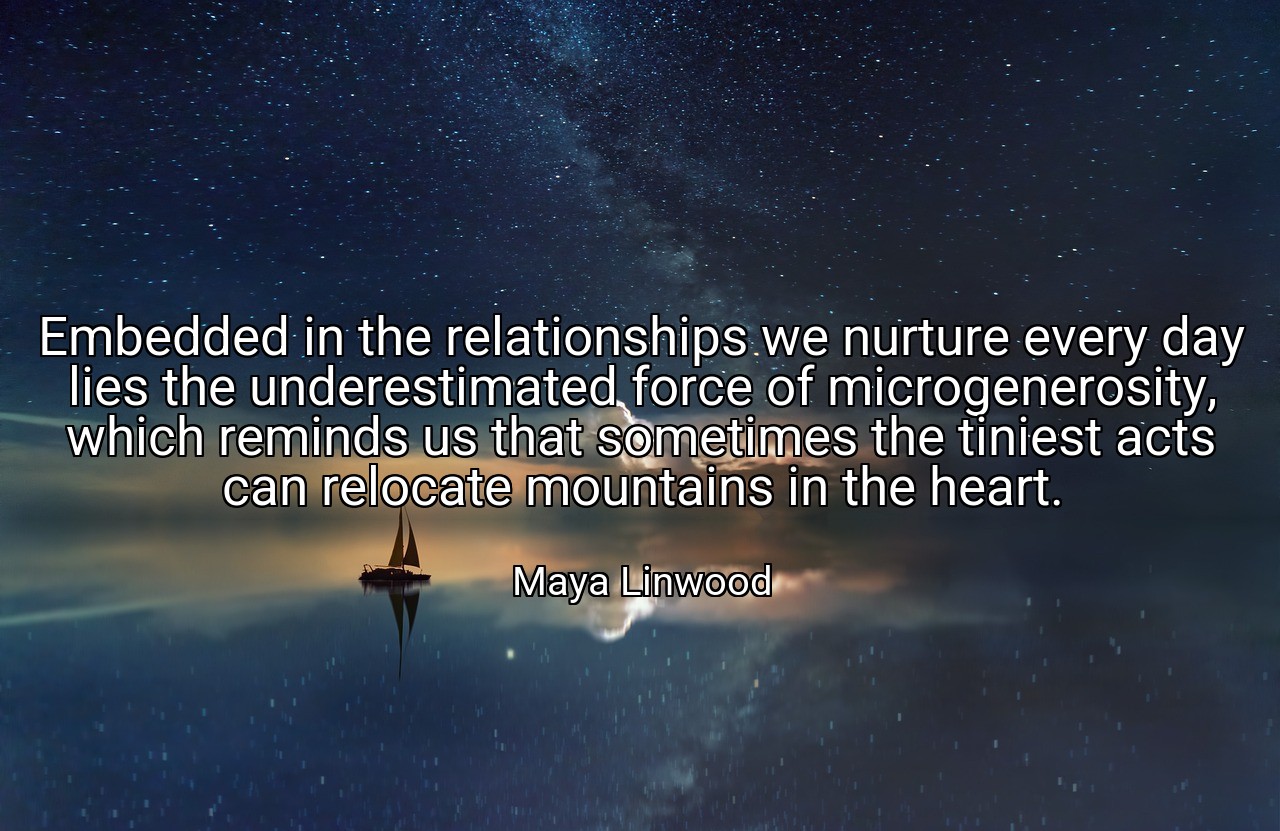 Embedded in the relationships we nurture every day lies the underestimated force of microgenerosity, which reminds us that sometimes the tiniest acts can relocate mountains in the heart. - Maya Linwood