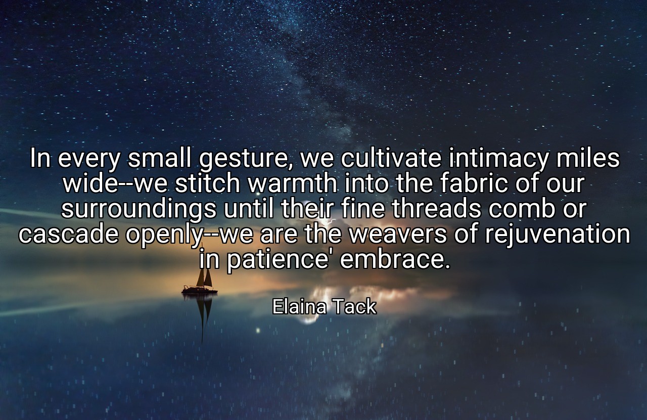 In every small gesture, we cultivate intimacy miles wide--we stitch warmth into the fabric of our surroundings until their fine threads comb or cascade openly--we are the weavers of rejuvenation in patience' embrace. - Elaina Tack