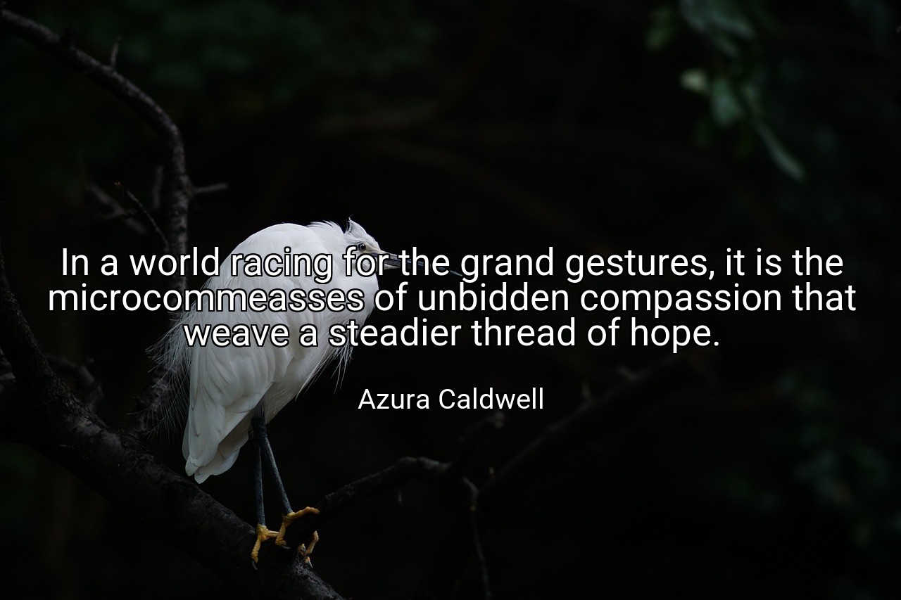 In a world racing for the grand gestures, it is the microcommeasses of unbidden compassion that weave a steadier thread of hope. - Azura Caldwell
