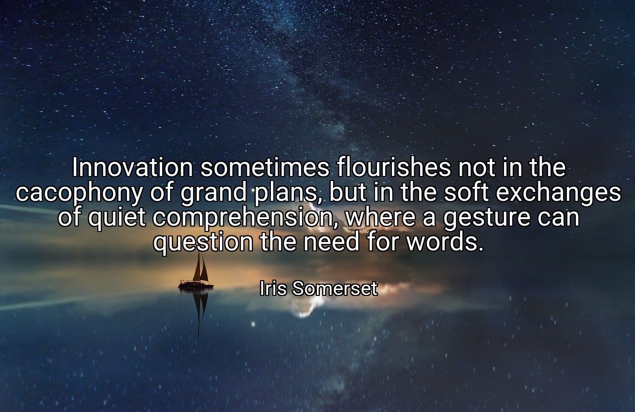 Innovation sometimes flourishes not in the cacophony of grand plans, but in the soft exchanges of quiet comprehension, where a gesture can question the need for words. - Iris Somerset
