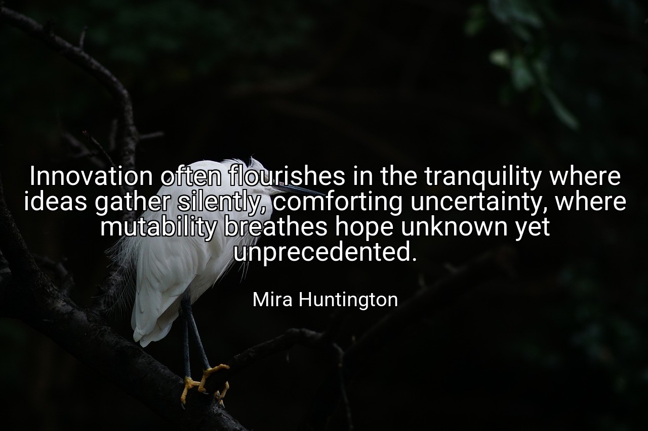 Innovation often flourishes in the tranquility where ideas gather silently, comforting uncertainty, where mutability breathes hope unknown yet unprecedented. - Mira Huntington