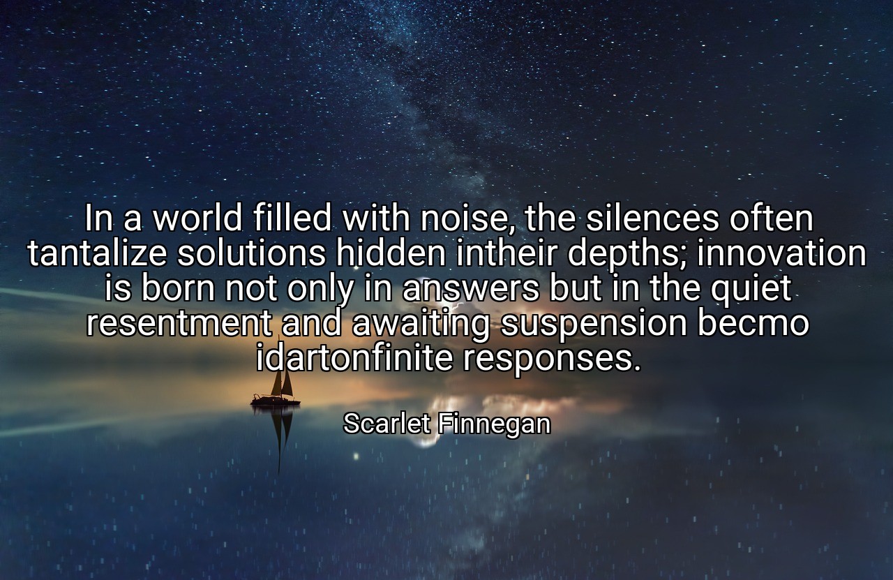 In a world filled with noise, the silences often tantalize solutions hidden intheir depths; innovation is born not only in answers but in the quiet resentment and awaiting suspension becmo idartonfinite responses. - Scarlet Finnegan