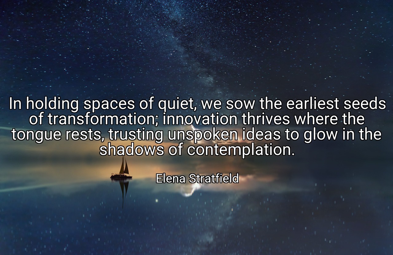 In holding spaces of quiet, we sow the earliest seeds of transformation; innovation thrives where the tongue rests, trusting unspoken ideas to glow in the shadows of contemplation. - Elena Stratfield