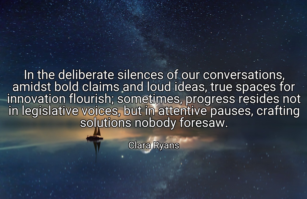 In the deliberate silences of our conversations, amidst bold claims and loud ideas, true spaces for innovation flourish; sometimes, progress resides not in legislative voices, but in attentive pauses, crafting solutions nobody foresaw. - Clara Ryans